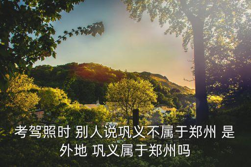 考駕照時(shí) 別人說鞏義不屬于鄭州 是外地 鞏義屬于鄭州嗎