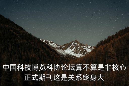 科協(xié)論壇，中國(guó)科技博覽科協(xié)論壇算不算是非核心正式期刊這是關(guān)系終身大