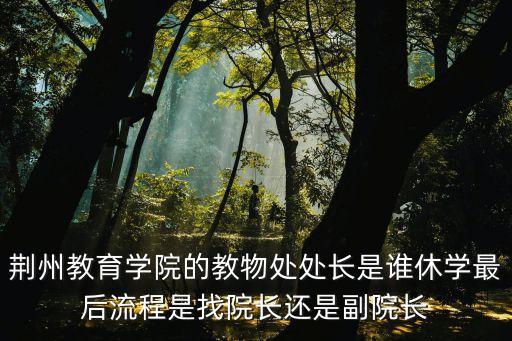 荊州教育學(xué)院的教物處處長是誰休學(xué)最后流程是找院長還是副院長