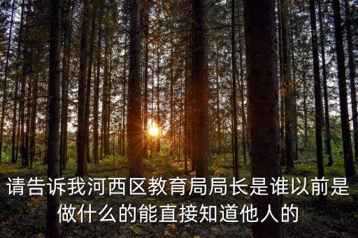 請告訴我河西區(qū)教育局局長是誰以前是做什么的能直接知道他人的