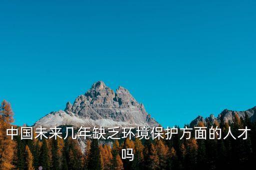 中國未來幾年缺乏環(huán)境保護(hù)方面的人才嗎