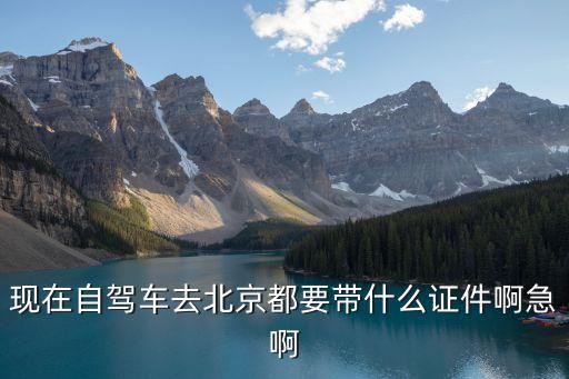 現(xiàn)在自駕車去北京都要帶什么證件啊急啊