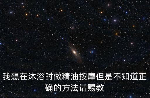 洗浴按摩，我想在沐浴時做精油按摩但是不知道正確的方法請賜教