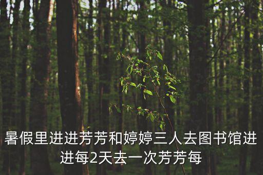 暑假里進(jìn)進(jìn)芳芳和婷婷三人去圖書館進(jìn)進(jìn)每2天去一次芳芳每