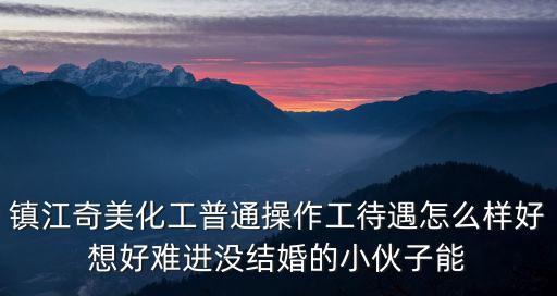 奇美化工，鎮(zhèn)江奇美化工普通操作工待遇怎么樣好想好難進(jìn)沒(méi)結(jié)婚的小伙子能