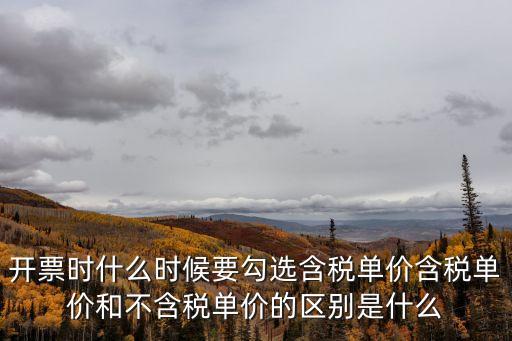 開票時(shí)什么時(shí)候要勾選含稅單價(jià)含稅單價(jià)和不含稅單價(jià)的區(qū)別是什么