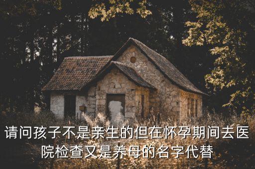 羅青松，請(qǐng)問(wèn)孩子不是親生的但在懷孕期間去醫(yī)院檢查又是養(yǎng)母的名字代替