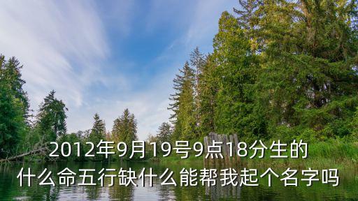2012年9月19號(hào)9點(diǎn)18分生的什么命五行缺什么能幫我起個(gè)名字嗎