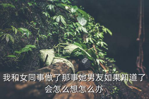 后入女同事，我和女同事做了那事她男友如果知道了會怎么想怎么辦