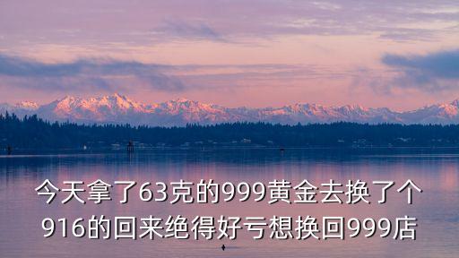 916可以換999黃金嗎，今天拿了63克的999黃金去換了個(gè)916的回來(lái)絕得好虧想換回999店