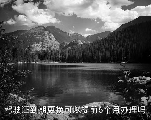 駕駛證到期可以提前多久換證，駕駛證到期更換可以提前6個月辦理嗎
