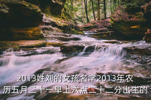 2013姓劉的女孩名字2013年農(nóng)歷五月二十一早上六點(diǎn)二十二分出生的