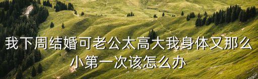 結(jié)婚發(fā)現(xiàn)老公好大，我下周結(jié)婚可老公太高大我身體又那么小第一次該怎么辦