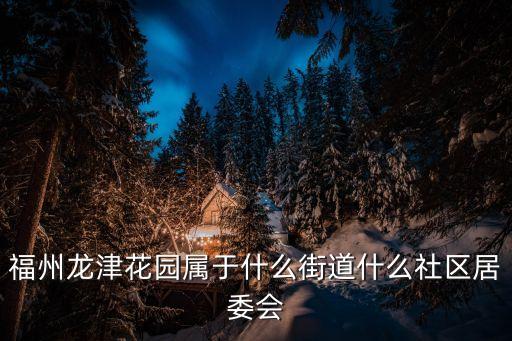 福州龍津花園屬于什么街道什么社區(qū)居委會(huì)