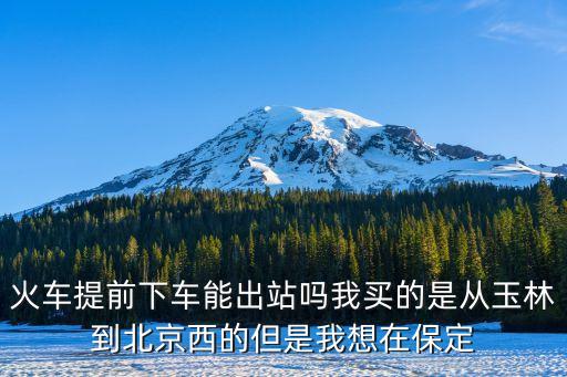 提前下車能出站嗎，火車提前下車能出站嗎我買的是從玉林到北京西的但是我想在保定