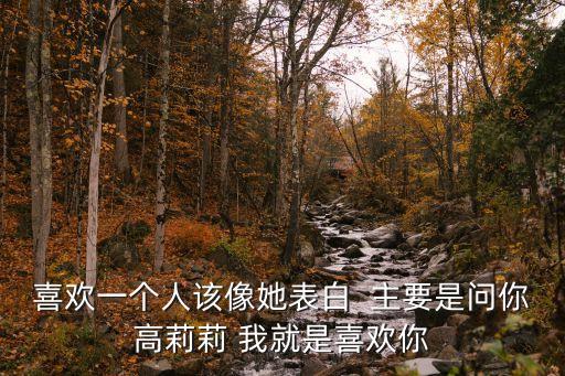 喜歡一個(gè)人該像她表白  主要是問你高莉莉 我就是喜歡你