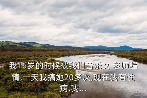 我16歲的時(shí)候被我們音樂女 老師騙情,一天我搞她20多次,現(xiàn)在我有性病,我...