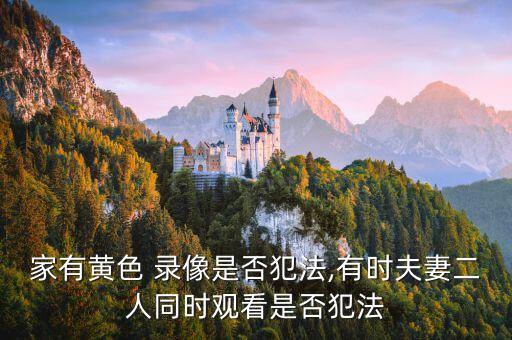 家有黃色 錄像是否犯法,有時夫妻二人同時觀看是否犯法