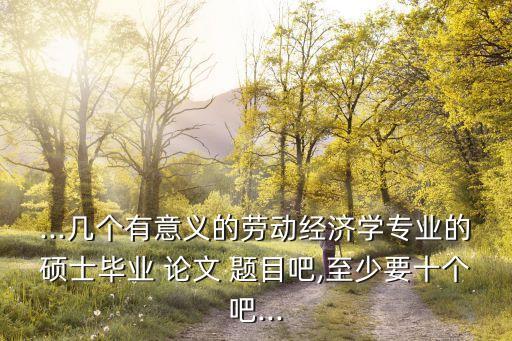 ...幾個(gè)有意義的勞動(dòng)經(jīng)濟(jì)學(xué)專業(yè)的碩士畢業(yè) 論文 題目吧,至少要十個(gè)吧...