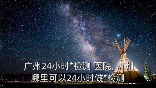  廣州24小時*檢測 醫(yī)院, 廣州哪里可以24小時做*檢測