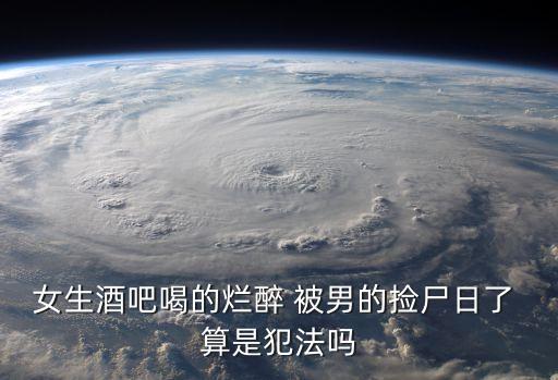 酒吧揀尸，女生酒吧喝的爛醉 被男的撿尸日了 算是犯法嗎