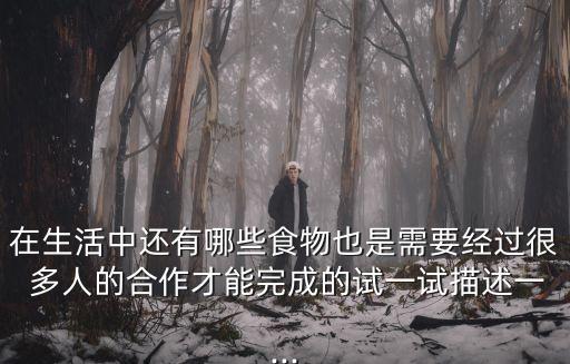 在生活中還有哪些食物也是需要經(jīng)過很 多人的合作才能完成的試一試描述一...
