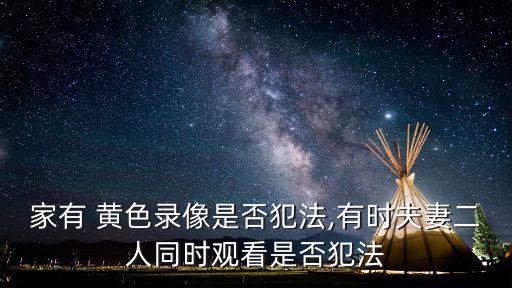 家有 黃色錄像是否犯法,有時夫妻二人同時觀看是否犯法