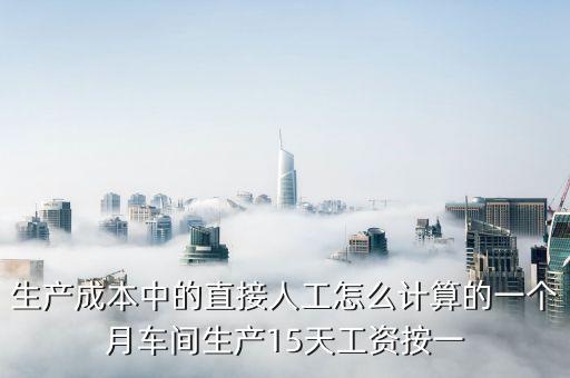 直接人工預算，生產(chǎn)成本中的直接人工怎么計算的一個月車間生產(chǎn)15天工資按一