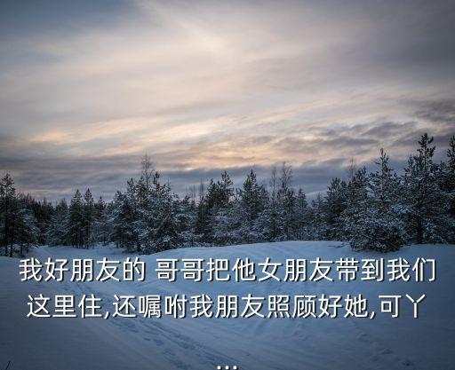 我好朋友的 哥哥把他女朋友帶到我們這里住,還囑咐我朋友照顧好她,可丫...