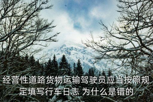 行車日志，經(jīng)營性道路貨物運輸駕駛員應當按照規(guī)定填寫行車日志 為什么是錯的