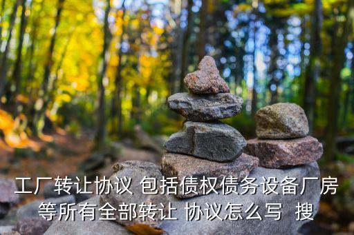資產(chǎn)轉(zhuǎn)讓協(xié)議，工廠轉(zhuǎn)讓協(xié)議 包括債權(quán)債務(wù)設(shè)備廠房等所有全部轉(zhuǎn)讓 協(xié)議怎么寫  搜