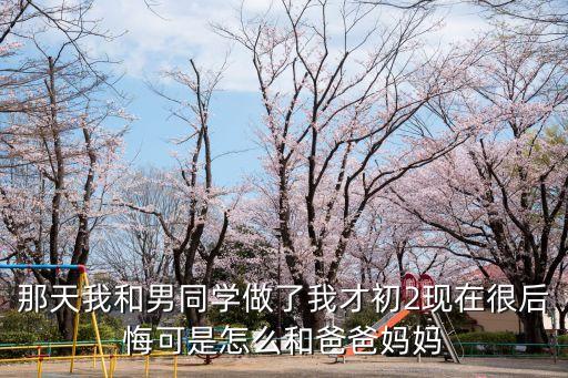 那天我和男同學做了我才初2現(xiàn)在很后悔可是怎么和爸爸媽媽