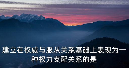 支配與服從，建立在權(quán)威與服從關(guān)系基礎(chǔ)上表現(xiàn)為一種權(quán)力支配關(guān)系的是