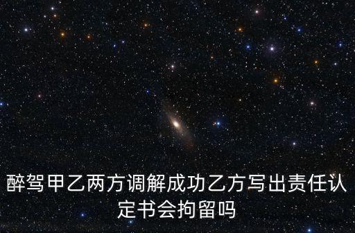 醉駕甲乙兩方調(diào)解成功乙方寫出責任認定書會拘留嗎