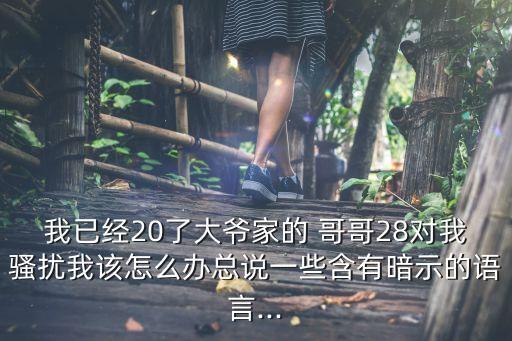 我已經(jīng)20了大爺家的 哥哥28對(duì)我騷擾我該怎么辦總說(shuō)一些含有暗示的語(yǔ)言...