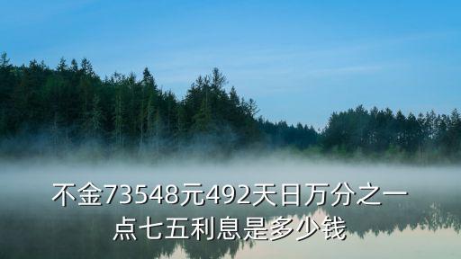 萬(wàn)分之一點(diǎn)七五，不金73548元492天日萬(wàn)分之一點(diǎn)七五利息是多少錢