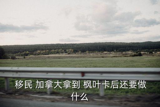  移民 加拿大拿到 楓葉卡后還要做什么