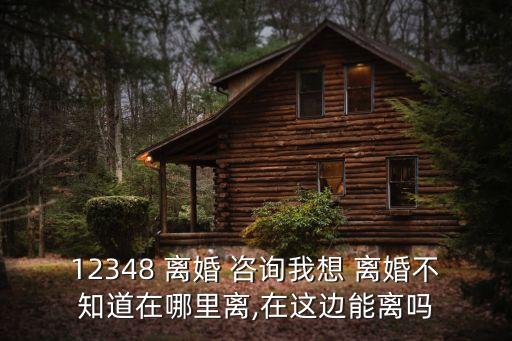 12348 離婚 咨詢(xún)我想 離婚不知道在哪里離,在這邊能離嗎
