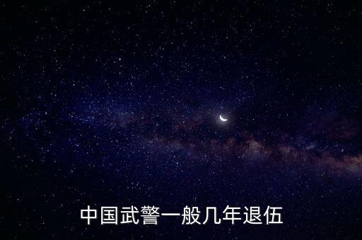 武警一般幾年退伍，中國武警一般幾年退伍