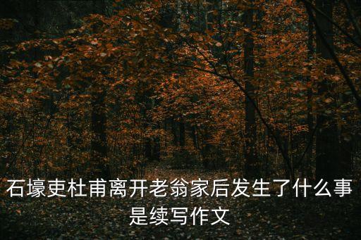 石壕吏杜甫離開老翁家后發(fā)生了什么事是續(xù)寫作文