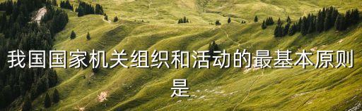 我國(guó)國(guó)家機(jī)關(guān)組織和活動(dòng)的最基本原則是