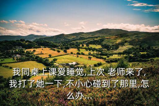 我同桌上課愛睡覺,上次 老師來了,我打了她一下,不小心碰到了那里,怎么辦...