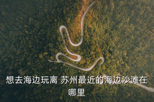 想去海邊玩離 蘇州最近的海邊沙灘在哪里