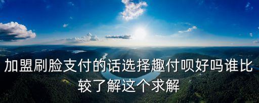 趣用唄，加盟刷臉支付的話選擇趣付唄好嗎誰(shuí)比較了解這個(gè)求解