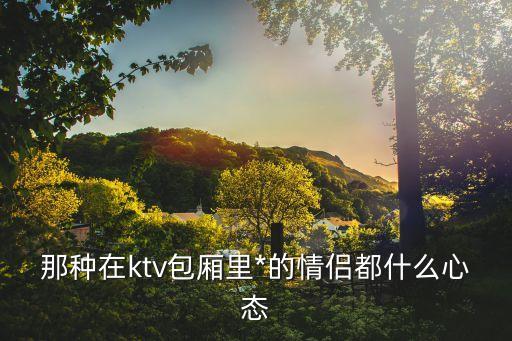 ktv*，那種在ktv包廂里*的情侶都什么心態(tài)
