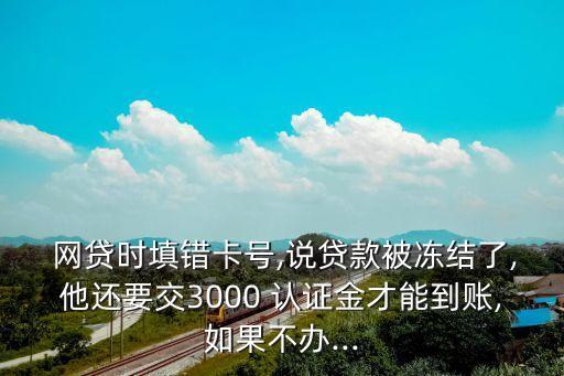  網(wǎng)貸時填錯卡號,說貸款被凍結(jié)了,他還要交3000 認(rèn)證金才能到賬,如果不辦...
