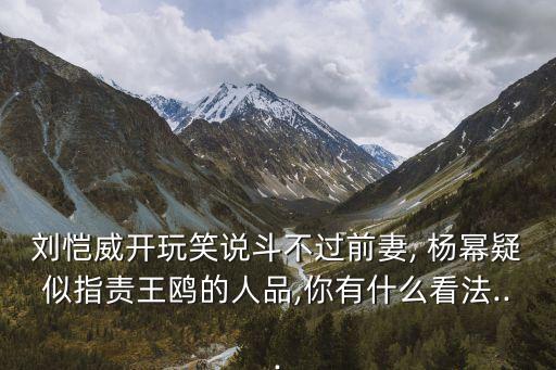 劉愷威開玩笑說斗不過前妻, 楊冪疑似指責王鷗的人品,你有什么看法...