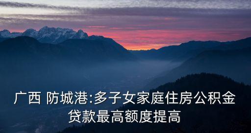 廣西 防城港:多子女家庭住房公積金貸款最高額度提高