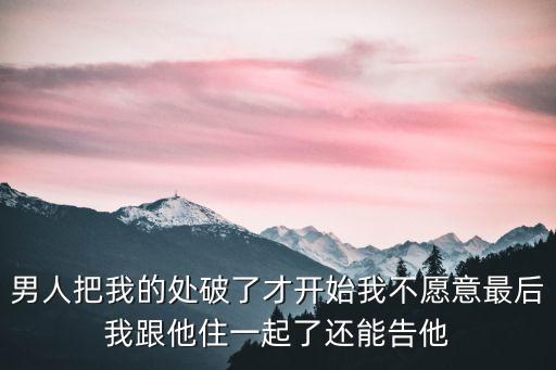 校長把我的處破了，男人把我的處破了才開始我不愿意最后我跟他住一起了還能告他