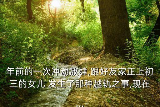 年前的一次沖動放肆,跟好友家正上初三的女兒 發(fā)生了那種越軌之事,現(xiàn)在...